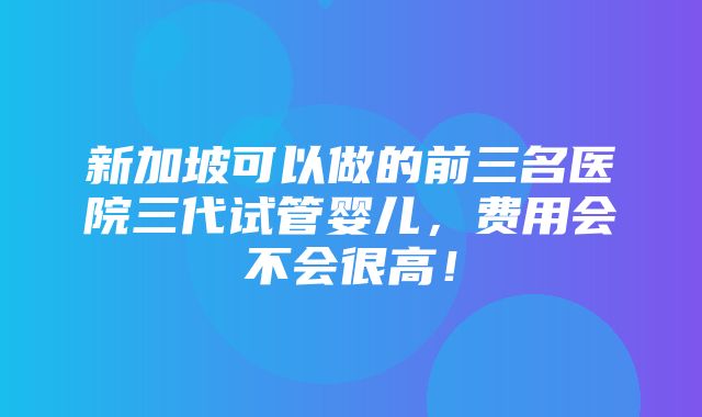 新加坡可以做的前三名医院三代试管婴儿，费用会不会很高！