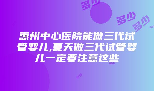 惠州中心医院能做三代试管婴儿,夏天做三代试管婴儿一定要注意这些