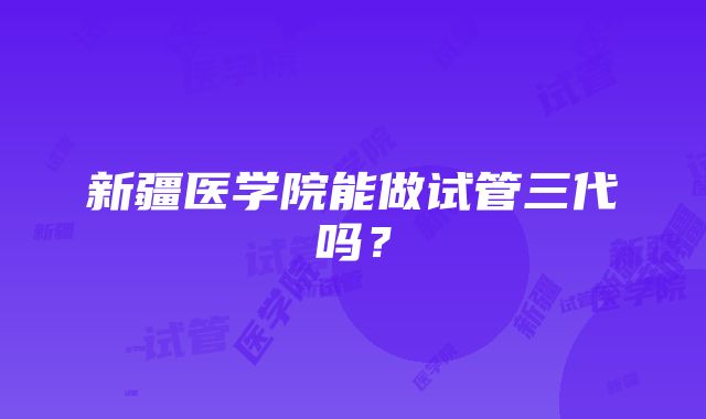 新疆医学院能做试管三代吗？