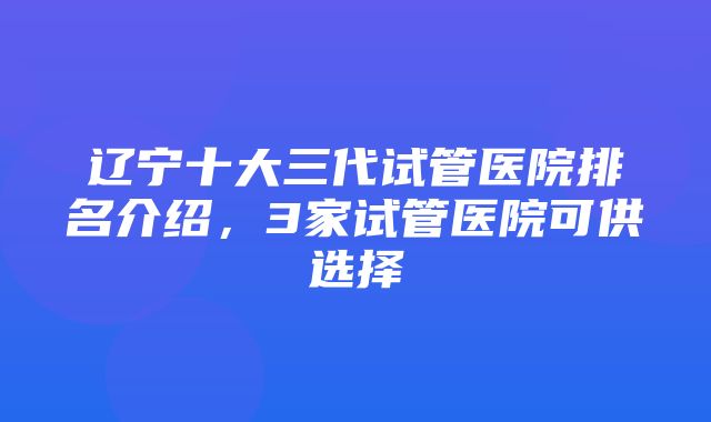 辽宁十大三代试管医院排名介绍，3家试管医院可供选择