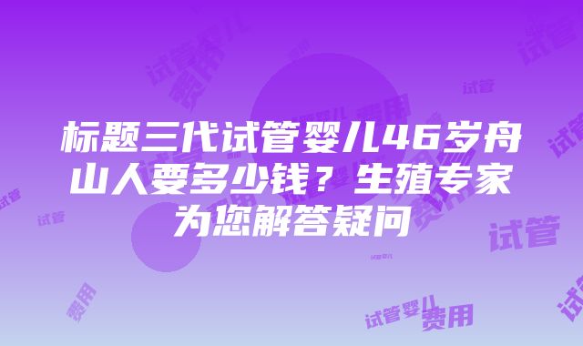 标题三代试管婴儿46岁舟山人要多少钱？生殖专家为您解答疑问