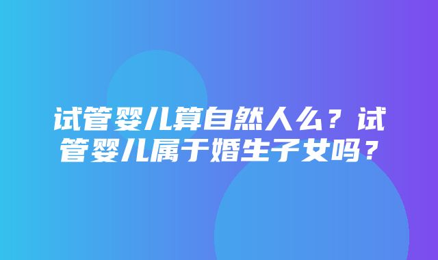 试管婴儿算自然人么？试管婴儿属于婚生子女吗？