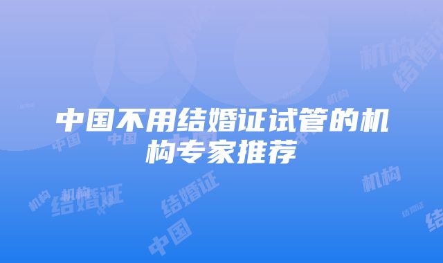 中国不用结婚证试管的机构专家推荐