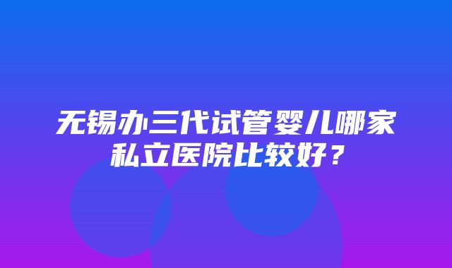 无锡办三代试管婴儿哪家私立医院比较好？