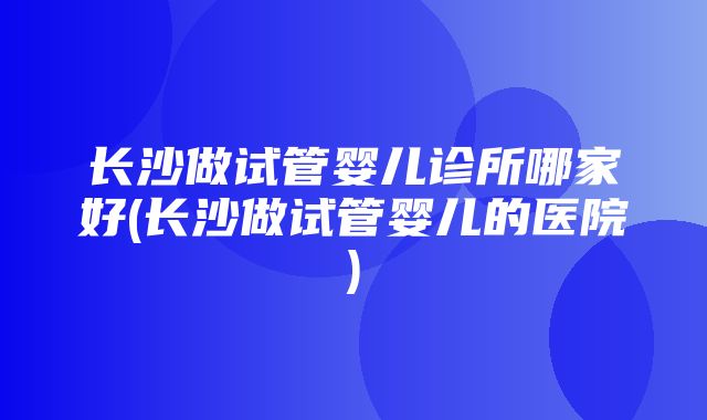 长沙做试管婴儿诊所哪家好(长沙做试管婴儿的医院)