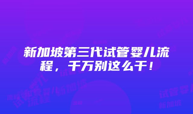 新加坡第三代试管婴儿流程，千万别这么干！