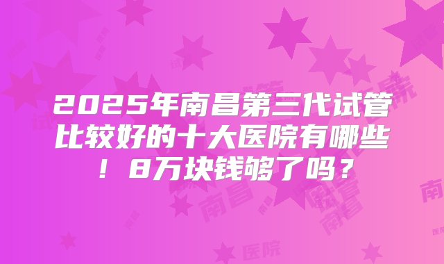 2025年南昌第三代试管比较好的十大医院有哪些！8万块钱够了吗？