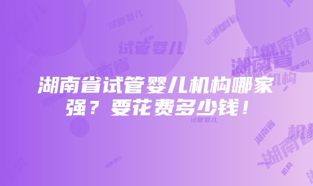 湖南省试管婴儿机构哪家强？要花费多少钱！