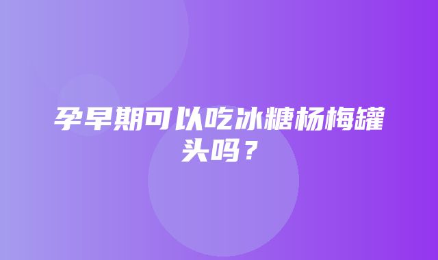 孕早期可以吃冰糖杨梅罐头吗？