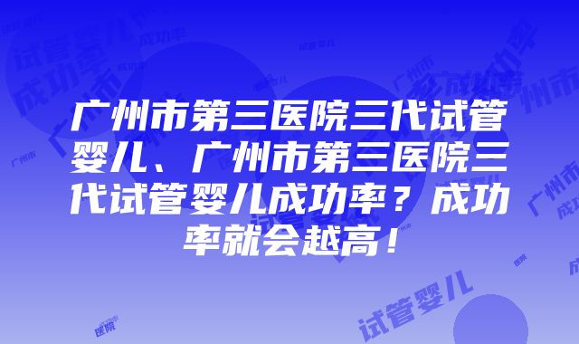 广州市第三医院三代试管婴儿、广州市第三医院三代试管婴儿成功率？成功率就会越高！