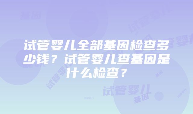 试管婴儿全部基因检查多少钱？试管婴儿查基因是什么检查？