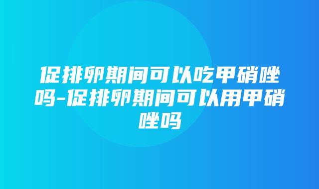 促排卵期间可以吃甲硝唑吗-促排卵期间可以用甲硝唑吗