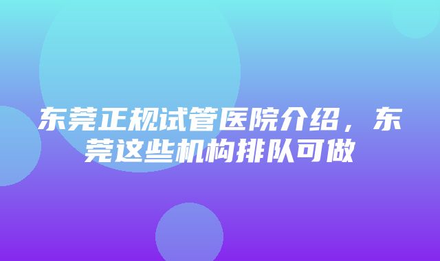 东莞正规试管医院介绍，东莞这些机构排队可做