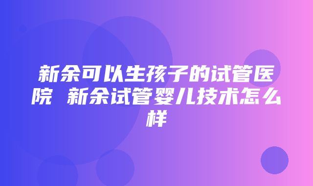 新余可以生孩子的试管医院 新余试管婴儿技术怎么样