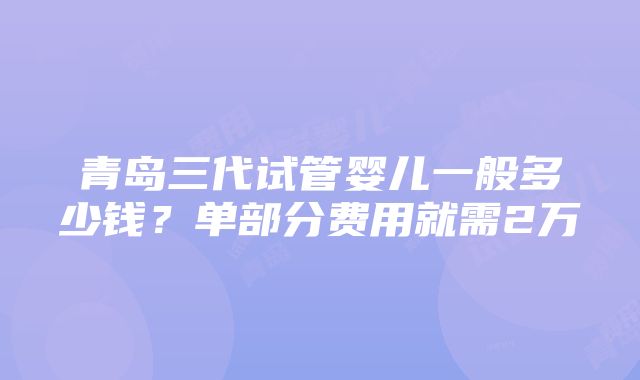 青岛三代试管婴儿一般多少钱？单部分费用就需2万