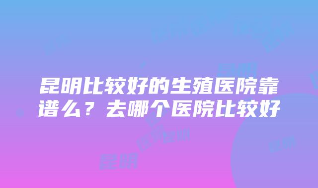 昆明比较好的生殖医院靠谱么？去哪个医院比较好