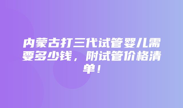 内蒙古打三代试管婴儿需要多少钱，附试管价格清单！