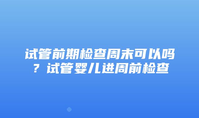 试管前期检查周末可以吗？试管婴儿进周前检查