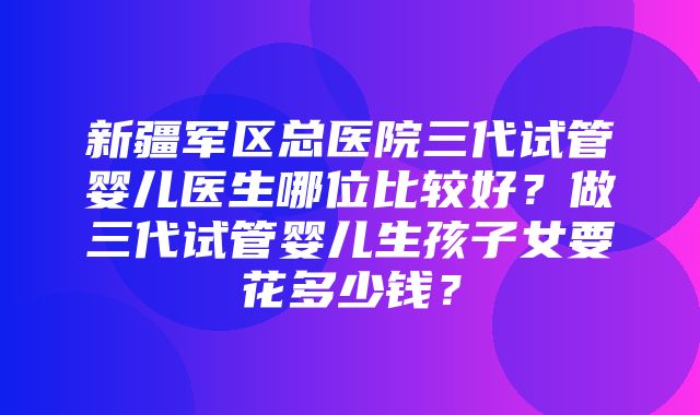 新疆军区总医院三代试管婴儿医生哪位比较好？做三代试管婴儿生孩子女要花多少钱？