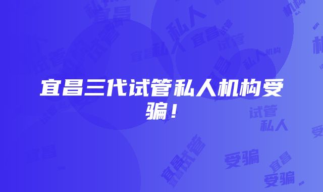 宜昌三代试管私人机构受骗！