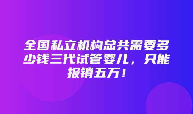 全国私立机构总共需要多少钱三代试管婴儿，只能报销五万！