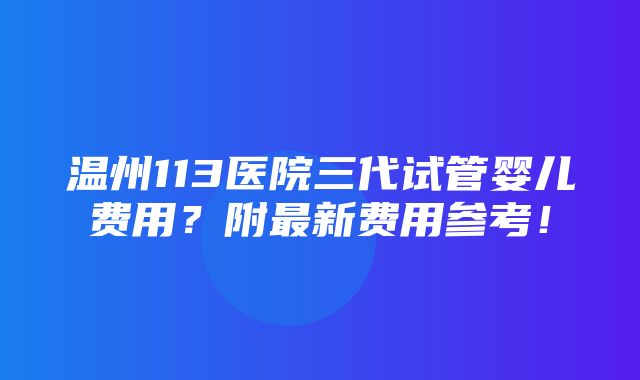 温州113医院三代试管婴儿费用？附最新费用参考！