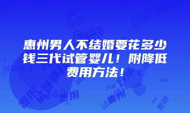 惠州男人不结婚要花多少钱三代试管婴儿！附降低费用方法！