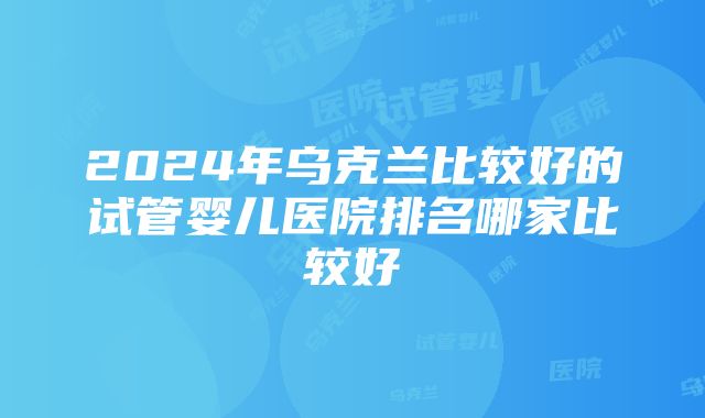 2024年乌克兰比较好的试管婴儿医院排名哪家比较好