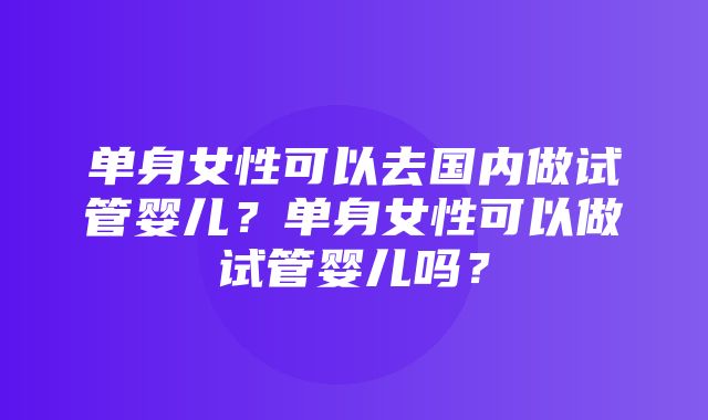 单身女性可以去国内做试管婴儿？单身女性可以做试管婴儿吗？