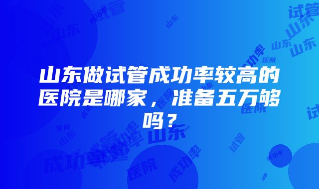 山东做试管成功率较高的医院是哪家，准备五万够吗？