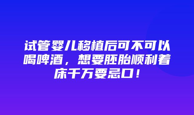 试管婴儿移植后可不可以喝啤酒，想要胚胎顺利着床千万要忌口！