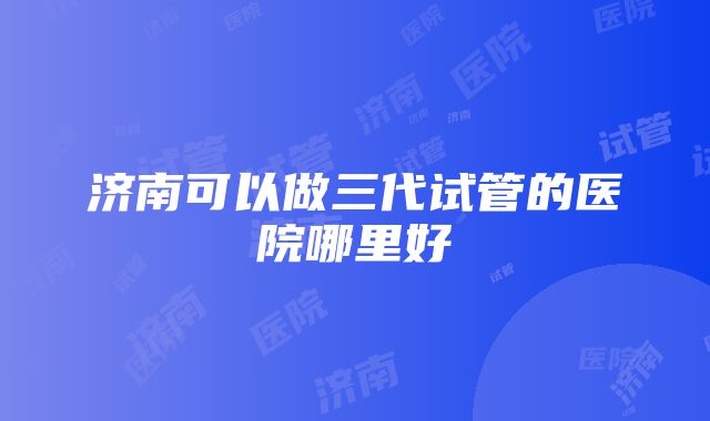 济南可以做三代试管的医院哪里好