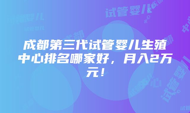 成都第三代试管婴儿生殖中心排名哪家好，月入2万元！