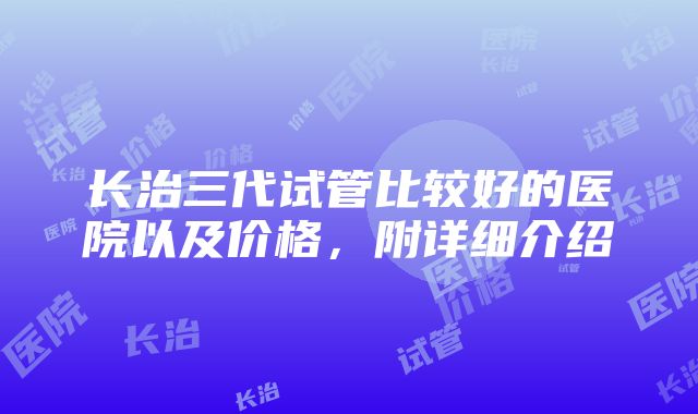 长治三代试管比较好的医院以及价格，附详细介绍