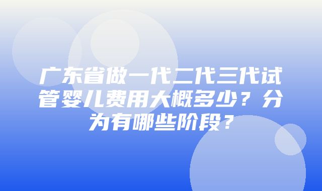 广东省做一代二代三代试管婴儿费用大概多少？分为有哪些阶段？