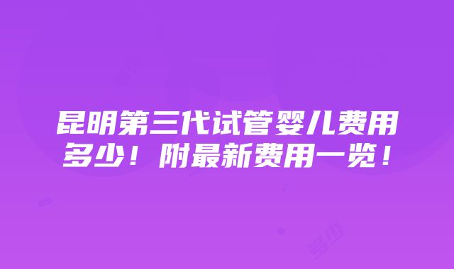 昆明第三代试管婴儿费用多少！附最新费用一览！