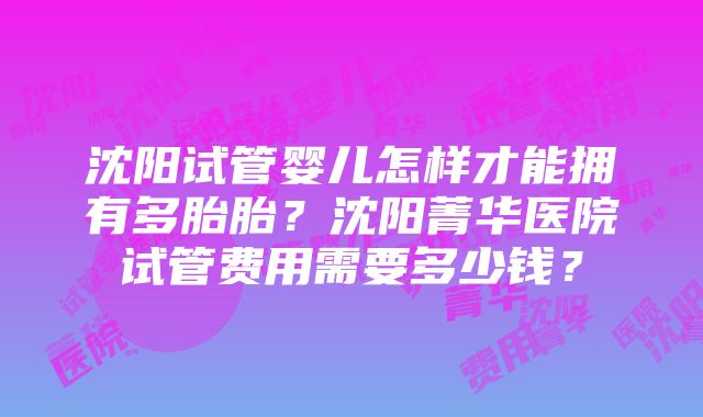 沈阳试管婴儿怎样才能拥有多胎胎？沈阳菁华医院试管费用需要多少钱？