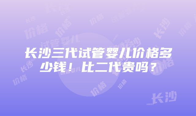 长沙三代试管婴儿价格多少钱！比二代贵吗？