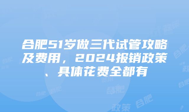 合肥51岁做三代试管攻略及费用，2024报销政策、具体花费全都有