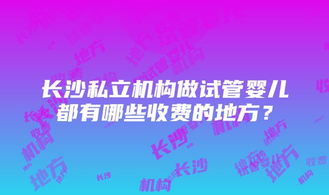 长沙私立机构做试管婴儿都有哪些收费的地方？