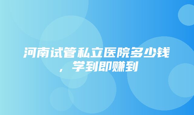 河南试管私立医院多少钱，学到即赚到