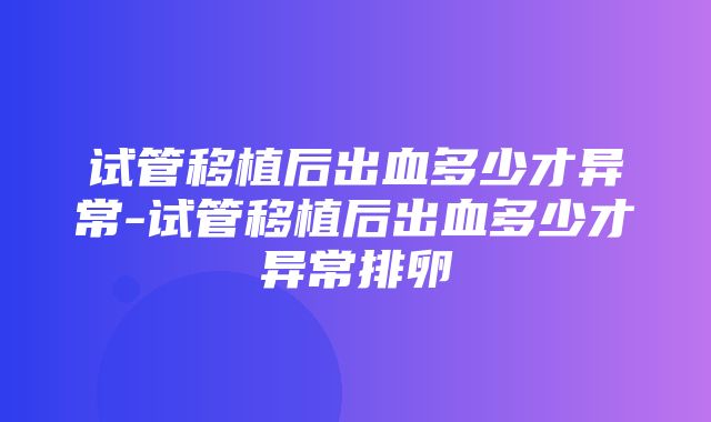 试管移植后出血多少才异常-试管移植后出血多少才异常排卵