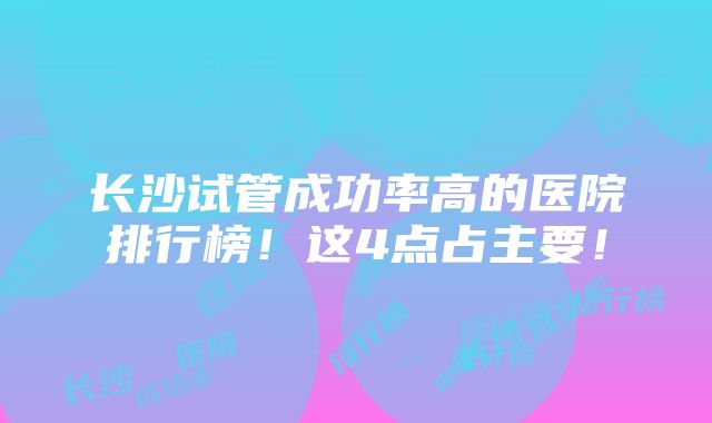 长沙试管成功率高的医院排行榜！这4点占主要！