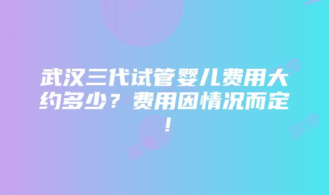 武汉三代试管婴儿费用大约多少？费用因情况而定！