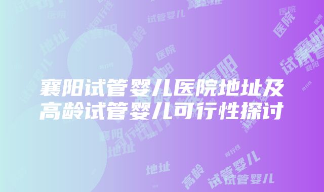 襄阳试管婴儿医院地址及高龄试管婴儿可行性探讨