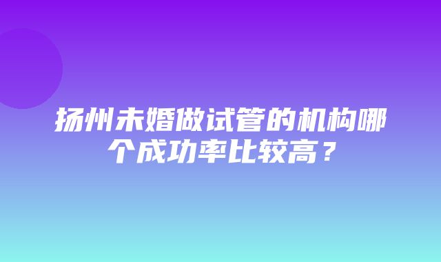 扬州未婚做试管的机构哪个成功率比较高？