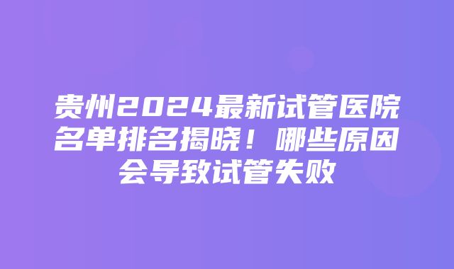 贵州2024最新试管医院名单排名揭晓！哪些原因会导致试管失败