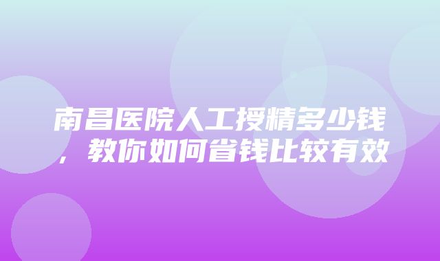 南昌医院人工授精多少钱，教你如何省钱比较有效