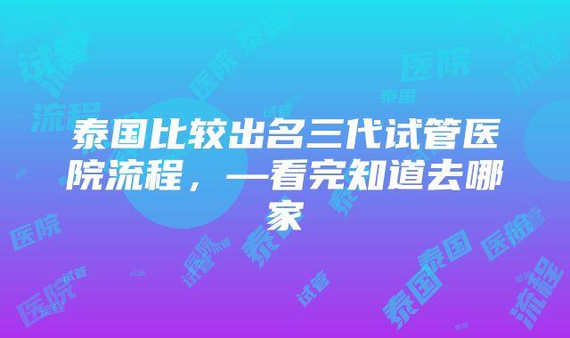 泰国比较出名三代试管医院流程，—看完知道去哪家