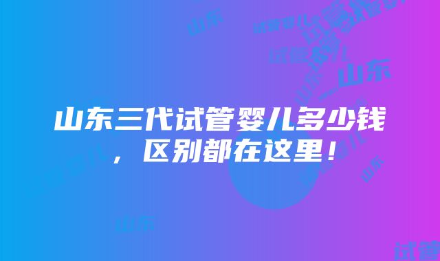 山东三代试管婴儿多少钱，区别都在这里！